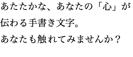 あたたかな、あなたの「心」が伝わる手書き文字。 あなたも触れてみませんか？ 